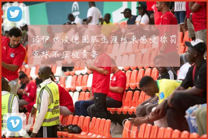 诺伊尔谈德国队生涯结束感受称罚点球不应被责备