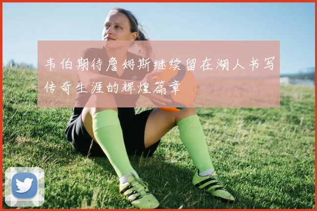 韦伯期待詹姆斯继续留在湖人书写传奇生涯的辉煌篇章