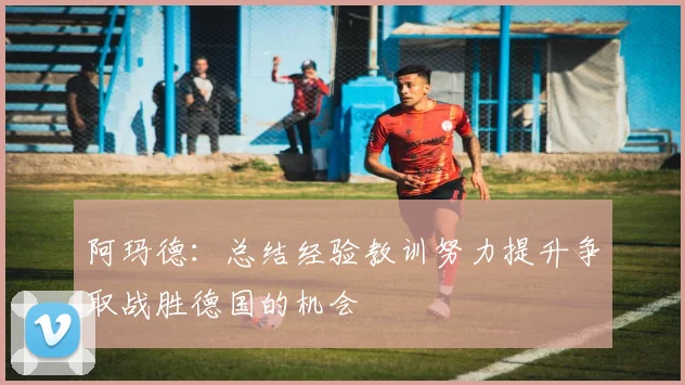 阿玛德：总结经验教训努力提升争取战胜德国的机会