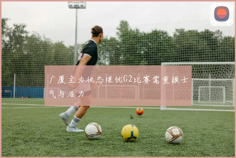 广厦主力状态堪忧G2比赛需重振士气与活力