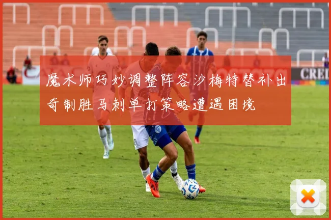 魔术师巧妙调整阵容沙梅特替补出奇制胜马刺单打策略遭遇困境