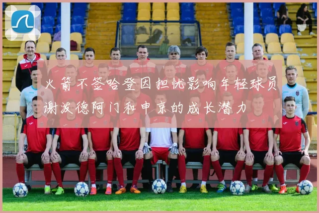 火箭不签哈登因担忧影响年轻球员谢泼德阿门和申京的成长潜力