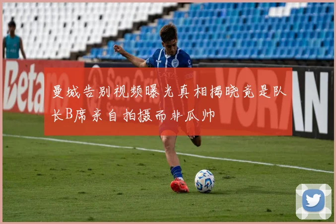 曼城告别视频曝光真相揭晓竟是队长B席亲自拍摄而非瓜帅