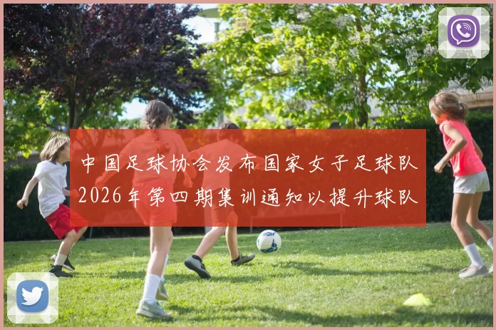 中国足球协会发布国家女子足球队2026年第四期集训通知以提升球队实力和备战水平