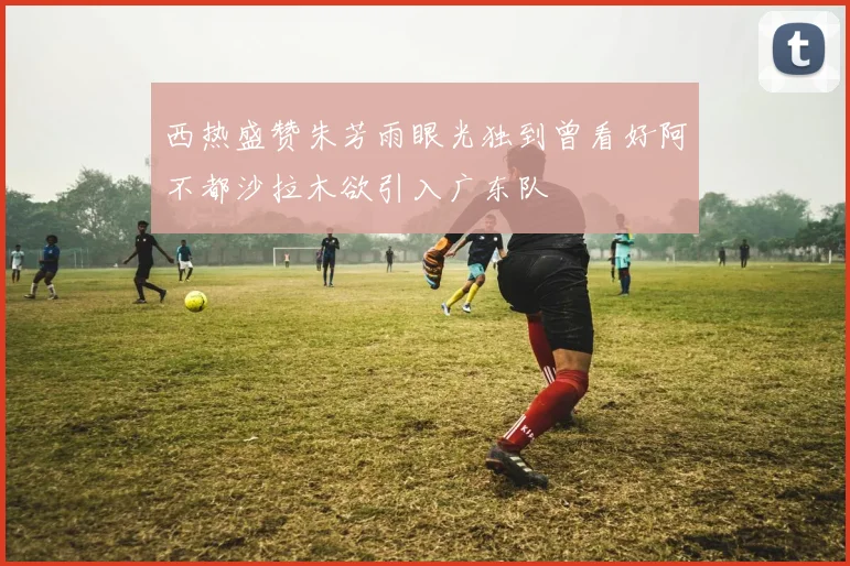 西热盛赞朱芳雨眼光独到曾看好阿不都沙拉木欲引入广东队
